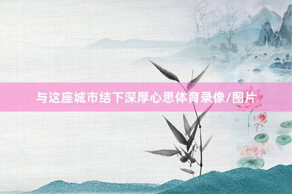 与这座城市结下深厚心思体育录像/图片