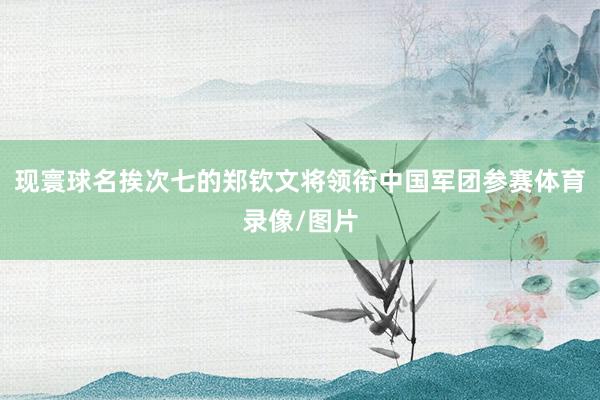 现寰球名挨次七的郑钦文将领衔中国军团参赛体育录像/图片