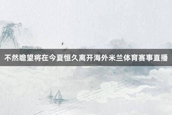 不然瞻望将在今夏恒久离开海外米兰体育赛事直播