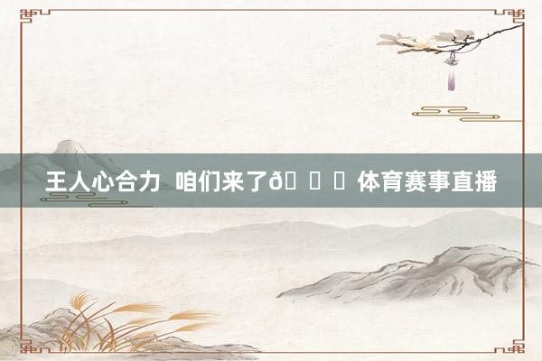 王人心合力  咱们来了👊体育赛事直播
