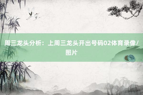 周三龙头分析：上周三龙头开出号码02体育录像/图片