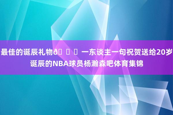最佳的诞辰礼物🎁一东谈主一句祝贺送给20岁诞辰的NBA球员杨瀚森吧体育集锦