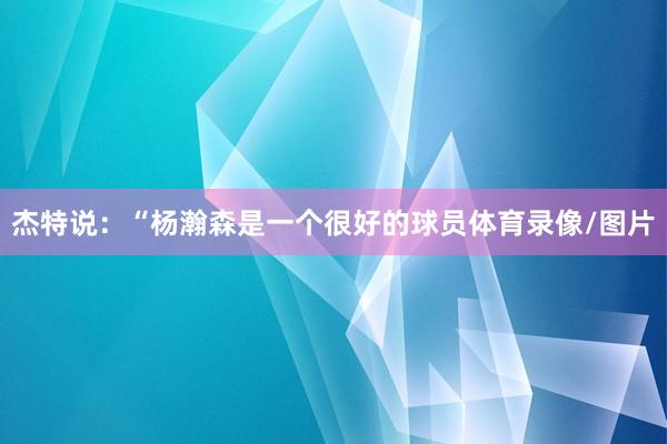 杰特说:“杨瀚森是一个很好的球员体育录像/图片
