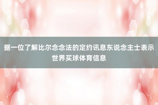据一位了解比尔念念法的定约讯息东说念主士表示世界买球体育信息