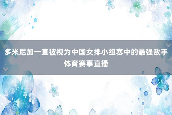 多米尼加一直被视为中国女排小组赛中的最强敌手体育赛事直播