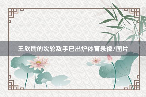 王欣瑜的次轮敌手已出炉体育录像/图片
