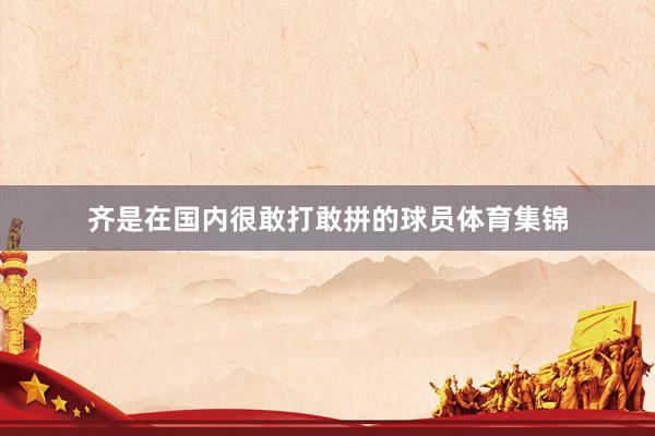 齐是在国内很敢打敢拼的球员体育集锦