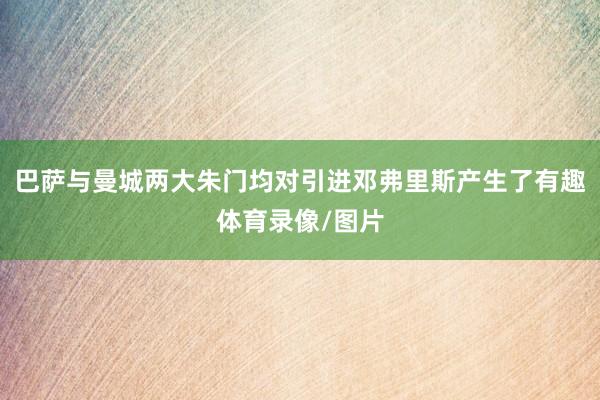 巴萨与曼城两大朱门均对引进邓弗里斯产生了有趣体育录像/图片