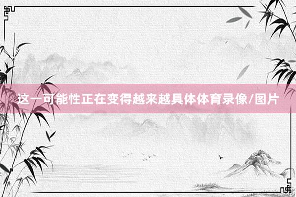这一可能性正在变得越来越具体体育录像/图片