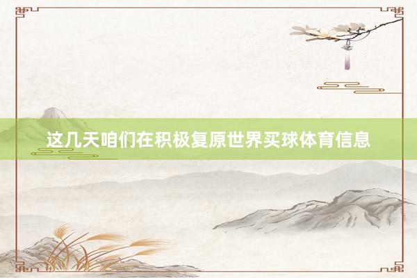 这几天咱们在积极复原世界买球体育信息