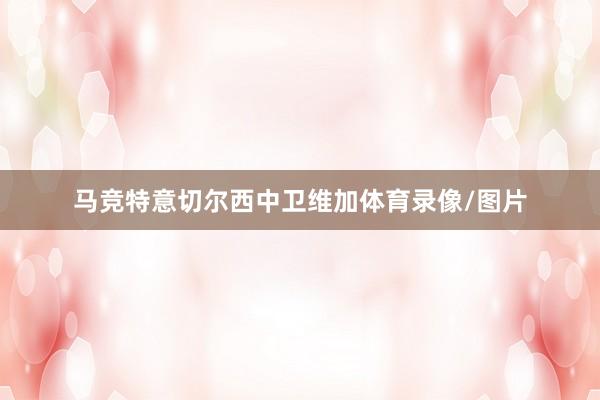 马竞特意切尔西中卫维加体育录像/图片