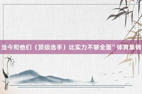 当今和他们（顶级选手）比实力不够全面”体育集锦