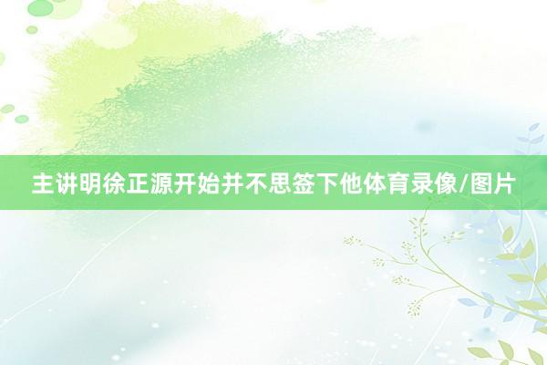 主讲明徐正源开始并不思签下他体育录像/图片