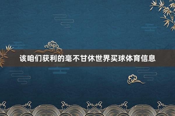 该咱们获利的毫不甘休世界买球体育信息