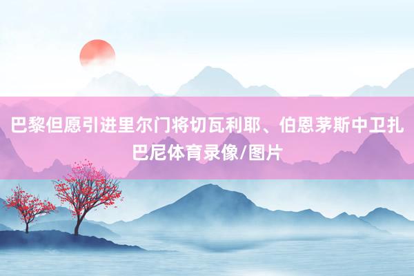巴黎但愿引进里尔门将切瓦利耶、伯恩茅斯中卫扎巴尼体育录像/图片