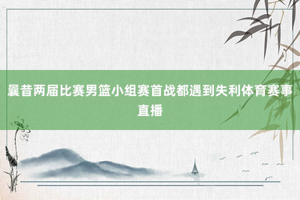 曩昔两届比赛男篮小组赛首战都遇到失利体育赛事直播