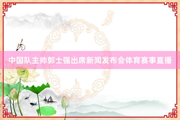 中国队主帅郭士强出席新闻发布会体育赛事直播