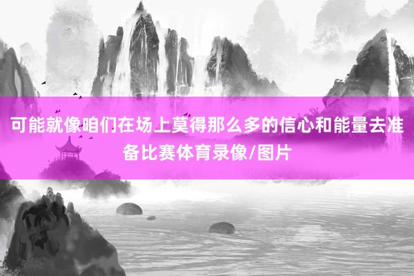 可能就像咱们在场上莫得那么多的信心和能量去准备比赛体育录像/图片