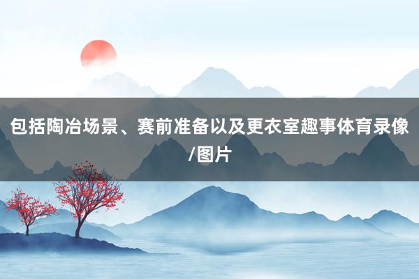 包括陶冶场景、赛前准备以及更衣室趣事体育录像/图片