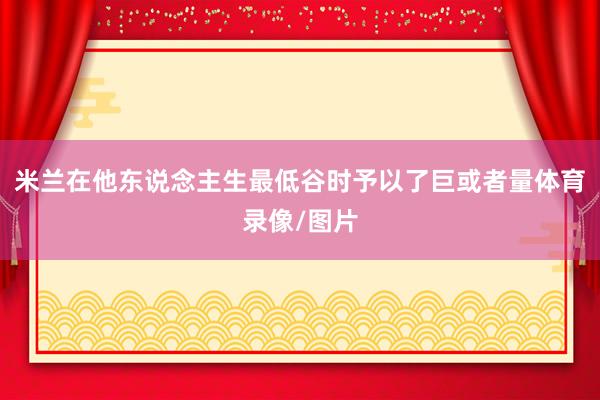 米兰在他东说念主生最低谷时予以了巨或者量体育录像/图片