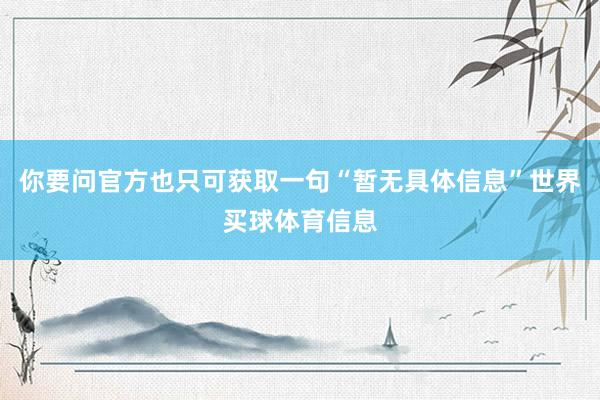 你要问官方也只可获取一句“暂无具体信息”世界买球体育信息