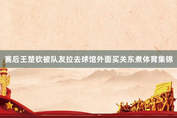 赛后王楚钦被队友拉去球馆外面买关东煮体育集锦