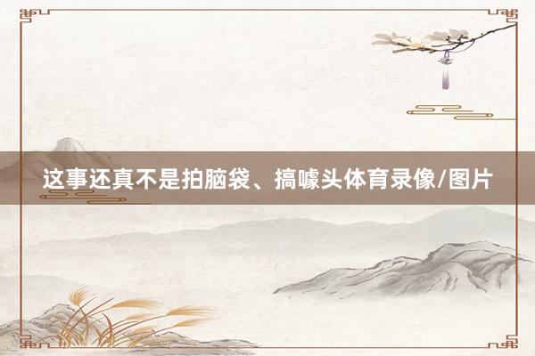这事还真不是拍脑袋、搞噱头体育录像/图片