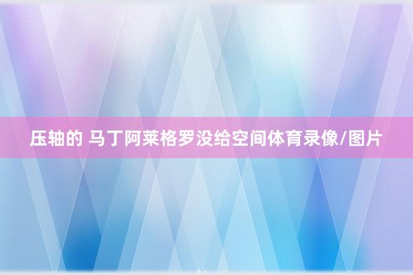 压轴的 马丁阿莱格罗没给空间体育录像/图片