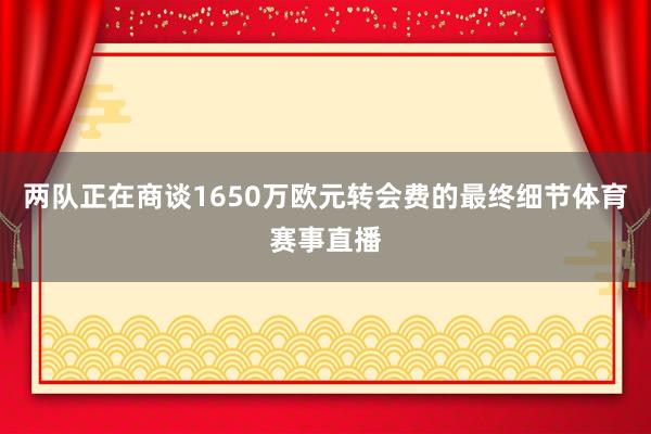 两队正在商谈1650万欧元转会费的最终细节体育赛事直播
