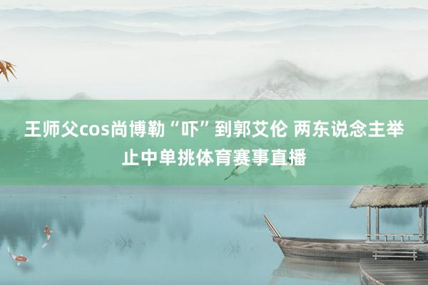 王师父cos尚博勒“吓”到郭艾伦 两东说念主举止中单挑体育赛事直播