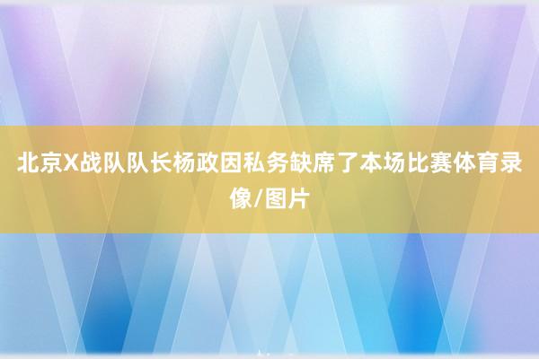 北京X战队队长杨政因私务缺席了本场比赛体育录像/图片