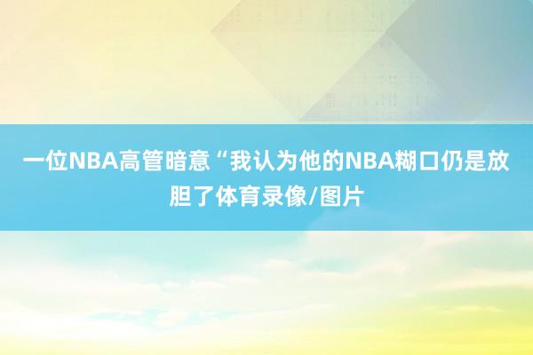 一位NBA高管暗意“我认为他的NBA糊口仍是放胆了体育录像/图片