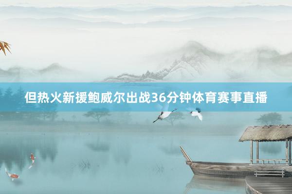 但热火新援鲍威尔出战36分钟体育赛事直播