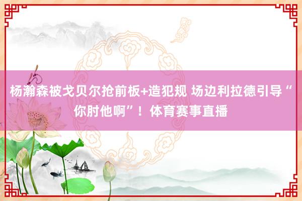 杨瀚森被戈贝尔抢前板+造犯规 场边利拉德引导“你肘他啊”！体育赛事直播
