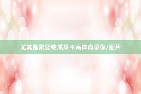 尤其是紧要端成果不高体育录像/图片