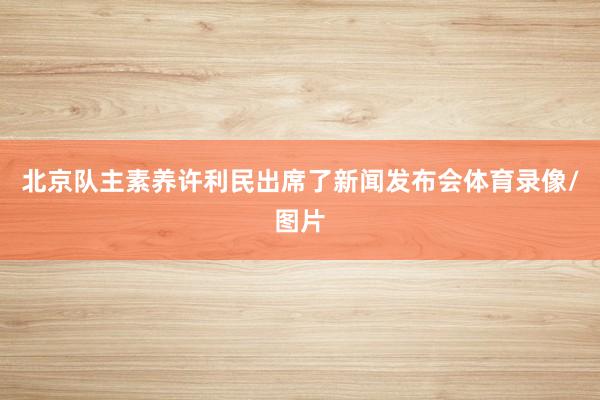 北京队主素养许利民出席了新闻发布会体育录像/图片