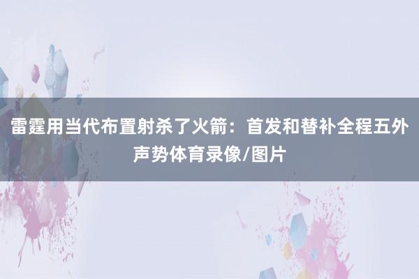 雷霆用当代布置射杀了火箭:首发和替补全程五外声势体育录像/图片