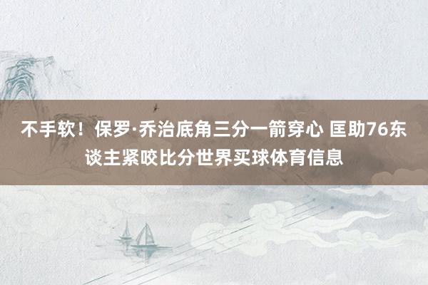 不手软！保罗·乔治底角三分一箭穿心 匡助76东谈主紧咬比分世界买球体育信息