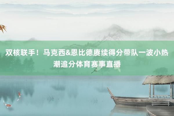 双核联手！马克西&恩比德赓续得分带队一波小热潮追分体育赛事直播