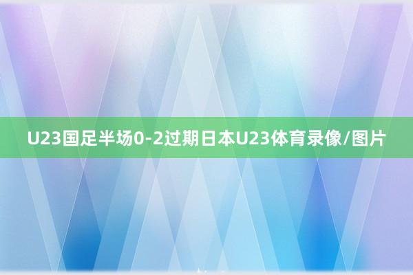 U23国足半场0-2过期日本U23体育录像/图片