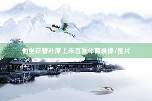 他坐在替补席上未首发体育录像/图片