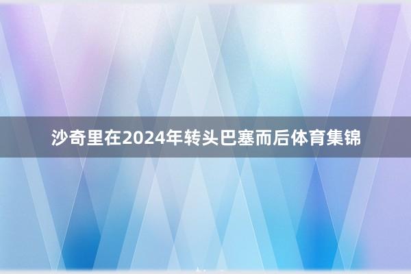 沙奇里在2024年转头巴塞而后体育集锦