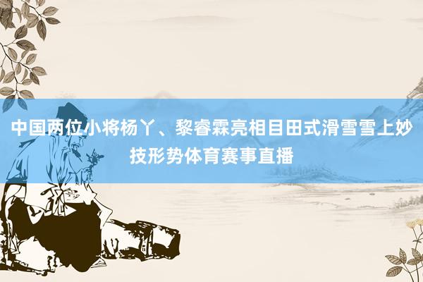 中国两位小将杨丫、黎睿霖亮相目田式滑雪雪上妙技形势体育赛事直播
