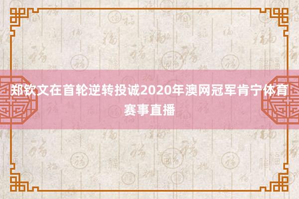 郑钦文在首轮逆转投诚2020年澳网冠军肯宁体育赛事直播