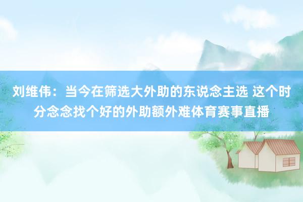 刘维伟：当今在筛选大外助的东说念主选 这个时分念念找个好的外助额外难体育赛事直播