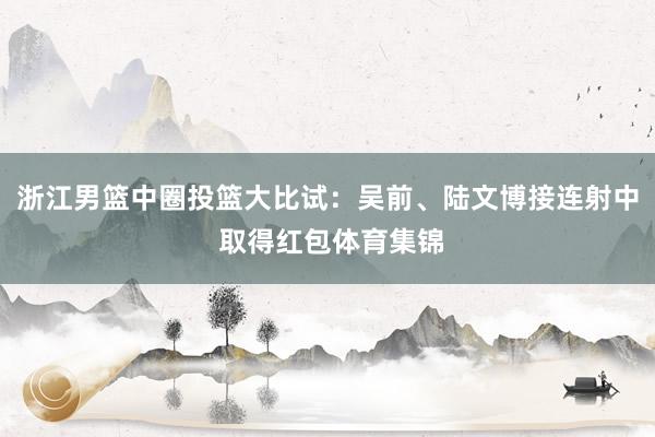 浙江男篮中圈投篮大比试：吴前、陆文博接连射中 取得红包体育集锦