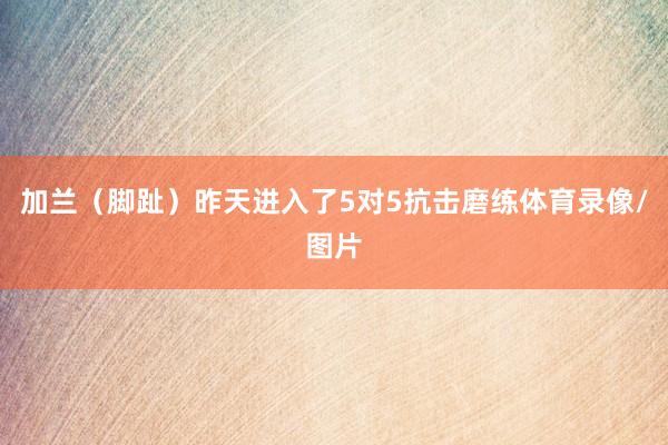 加兰（脚趾）昨天进入了5对5抗击磨练体育录像/图片