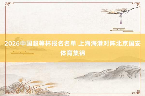 2026中国超等杯报名名单 上海海港对阵北京国安体育集锦