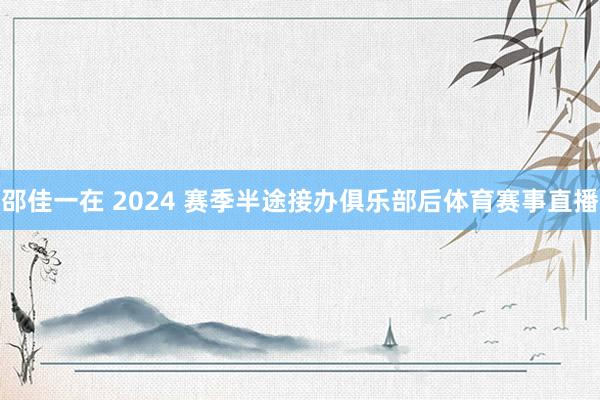 邵佳一在 2024 赛季半途接办俱乐部后体育赛事直播
