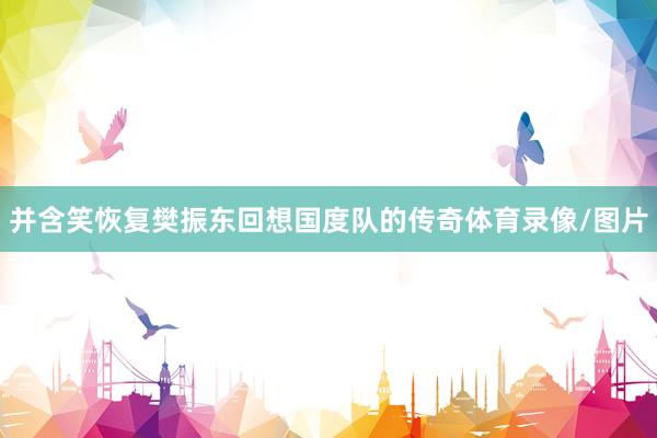 并含笑恢复樊振东回想国度队的传奇体育录像/图片